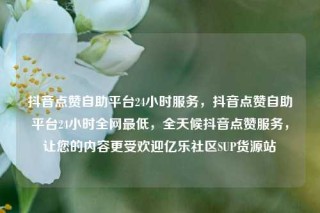 抖音点赞自助平台24小时服务，抖音点赞自助平台24小时全网最低，全天候抖音点赞服务，让您的内容更受欢迎亿乐社区SUP货源站