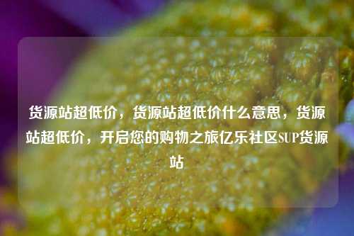 货源站超低价	，货源站超低价什么意思，货源站超低价，开启您的购物之旅亿乐社区SUP货源站  第1张