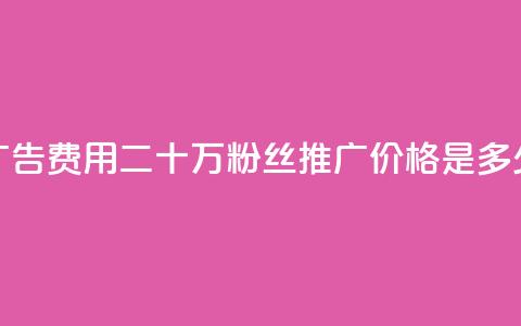 广告费用:二十万粉丝推广价格是多少 第1张 广告费用:二十万粉丝推广价格是多少 第1张