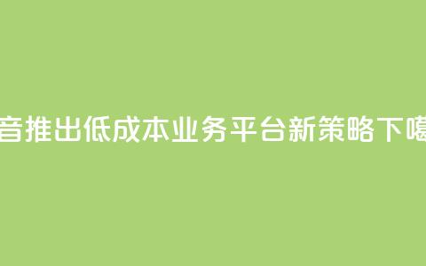 抖音推出低成本业务平台新策略 第1张 抖音推出低成本业务平台新策略 第1张