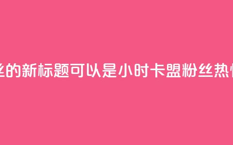 24小时卡盟粉丝的新标题可以是24小时卡盟粉丝热情支持 第1张 24小时卡盟粉丝的新标题可以是24小时卡盟粉丝热情支持 第1张