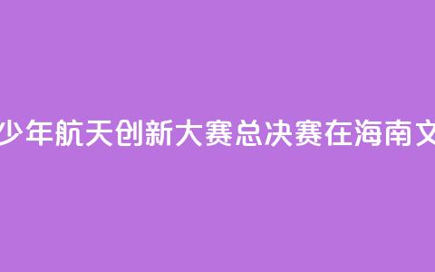 2024全国青少年航天创新大赛总决赛在海南文昌开幕 第1张 2024全国青少年航天创新大赛总决赛在海南文昌开幕 第1张