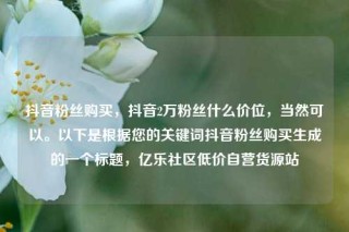 抖音粉丝购买，抖音2万粉丝什么价位，当然可以。以下是根据您的关键词抖音粉丝购买生成的一个标题，亿乐社区低价自营货源站