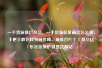 一手货源低价商品，一手货源低价商品怎么卖，手把手教你找到最优质、最低价的手工商品亿乐社区低价自营货源站