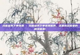 抖音业务下单免费 - 抖音业务下单免费服务，这里有您需要的相关信息!