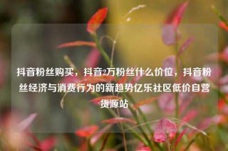 抖音粉丝购买，抖音2万粉丝什么价位，抖音粉丝经济与消费行为的新趋势亿乐社区低价自营货源站