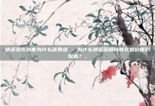 拼多多充抖音为什么还贵点 - 为什么拼多多和抖音充值价格仍较高？。