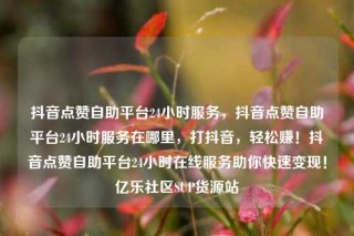 抖音点赞自助平台24小时服务，抖音点赞自助平台24小时服务在哪里，打抖音，轻松赚！抖音点赞自助平台24小时在线服务助你快速变现！亿乐社区SUP货源站