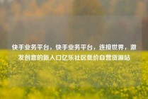 快手业务平台，快手业务平台，连接世界，激发创意的新入口亿乐社区低价自营货源站