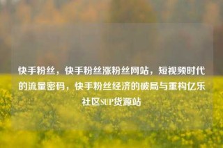 快手粉丝，快手粉丝涨粉丝网站，短视频时代的流量密码，快手粉丝经济的破局与重构亿乐社区SUP货源站