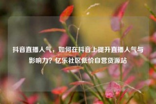 抖音直播人气，如何在抖音上提升直播人气与影响力？亿乐社区低价自营货源站