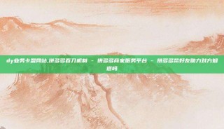 dy业务卡盟网站,拼多多吞刀机制 - 拼多多商家服务平台 - 拼多多帮好友助力对方知道吗