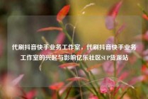 代刷抖音快手业务工作室，代刷抖音快手业务工作室的兴起与影响亿乐社区SUP货源站