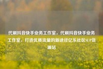 代刷抖音快手业务工作室，代刷抖音快手业务工作室，打造优质流量的新途径亿乐社区SUP货源站