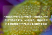 抖音业务24小时在线下单免费，抖音业务24小时在线下单免费低价，24小时在线！抖音电商开启无界购物新时代亿乐社区低价自营货源站