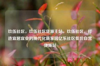 玖伍社区，玖伍社区货源主站，玖伍社区，打造宜居宜业的现代化新家园亿乐社区低价自营货源站