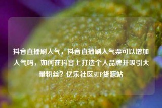 抖音直播刷人气，抖音直播刷人气票可以增加人气吗，如何在抖音上打造个人品牌并吸引大量粉丝？亿乐社区SUP货源站