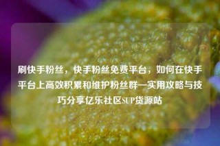 刷快手粉丝，快手粉丝免费平台，如何在快手平台上高效积累和维护粉丝群—实用攻略与技巧分享亿乐社区SUP货源站