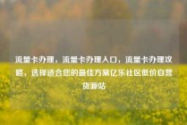 流量卡办理，流量卡办理入口，流量卡办理攻略，选择适合您的最佳方案亿乐社区低价自营货源站