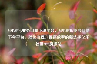 24小时dy业务自助下单平台，24小时Dy业务自助下单平台，简化流程、提高效率的新选择亿乐社区SUP货源站