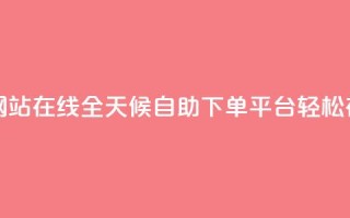 全网24小时自助下单网站在线 - 全天候自助下单平台 轻松在线订购服务~