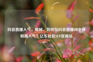 抖音直播人气，揭秘，如何在抖音直播间中获取高人气？亿乐社区SUP货源站