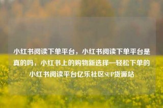 小红书阅读下单平台，小红书阅读下单平台是真的吗，小红书上的购物新选择—轻松下单的小红书阅读平台亿乐社区SUP货源站
