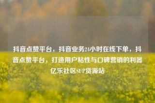 抖音点赞平台，抖音业务24小时在线下单，抖音点赞平台，打造用户粘性与口碑营销的利器亿乐社区SUP货源站
