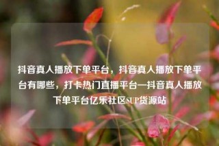 抖音真人播放下单平台，抖音真人播放下单平台有哪些，打卡热门直播平台—抖音真人播放下单平台亿乐社区SUP货源站