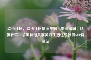 玖伍社区，玖伍社区货源主站，美丽家园，玖伍社区，邻里和谐共享美好生活亿乐社区SUP货源站