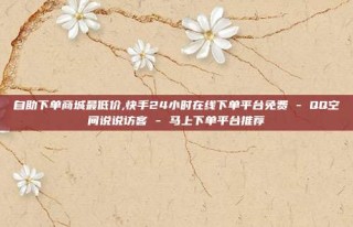 自助下单商城最低价,快手24小时在线下单平台免费 - QQ空间说说访客 - 马上下单平台推荐