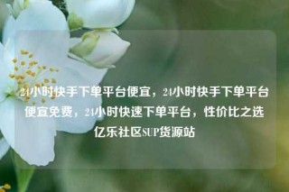 24小时快手下单平台便宜，24小时快手下单平台便宜免费，24小时快速下单平台，性价比之选亿乐社区SUP货源站