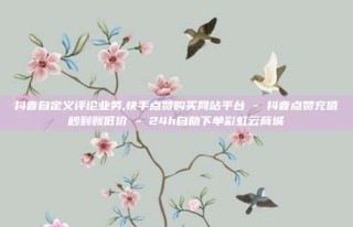 抖音自定义评论业务,快手点赞购买网站平台 - 抖音点赞充值秒到账低价 - 24h自助下单彩虹云商城