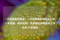 一手货源低价商品，一手货源低价商品怎么卖，一手货源，低价抢购！优质商品等你来拿亿乐社区SUP货源站