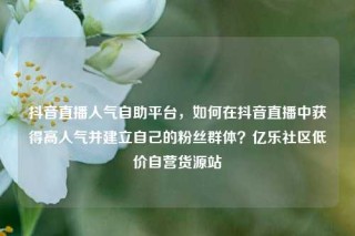 抖音直播人气自助平台，如何在抖音直播中获得高人气并建立自己的粉丝群体？亿乐社区低价自营货源站