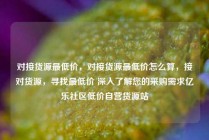 对接货源最低价，对接货源最低价怎么算，接对货源，寻找最低价 深入了解您的采购需求亿乐社区低价自营货源站