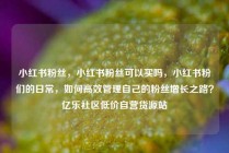 小红书粉丝，小红书粉丝可以买吗，小红书粉们的日常，如何高效管理自己的粉丝增长之路？亿乐社区低价自营货源站