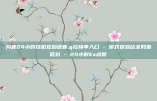 抖音24小时挂机互粉语音,q拉接单入口 - 游戏货源站全网最低价 - 24小时ks点赞