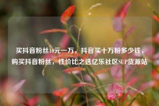 买抖音粉丝10元一万，抖音买十万粉多少钱，购买抖音粉丝，性价比之选亿乐社区SUP货源站