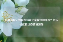 抖音涨粉，如何在抖音上实现快速涨粉？亿乐社区低价自营货源站