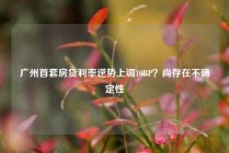广州首套房贷利率逆势上调10BP？尚存在不确定性