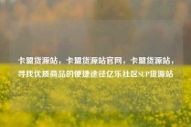 卡盟货源站，卡盟货源站官网，卡盟货源站，寻找优质商品的便捷途径亿乐社区SUP货源站