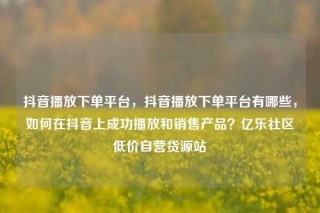 抖音播放下单平台，抖音播放下单平台有哪些，如何在抖音上成功播放和销售产品？亿乐社区低价自营货源站