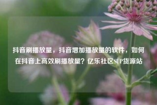 抖音刷播放量，抖音增加播放量的软件，如何在抖音上高效刷播放量？亿乐社区SUP货源站