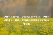小红书点赞平台，小红书点赞100个1块，小红书点赞平台，解锁社交电商的新玩法亿乐社区SUP货源站