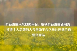 抖音直播人气自助平台，解锁抖音直播新潮流，打造个人品牌的人气自助平台亿乐社区低价自营货源站