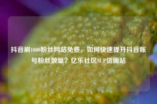 抖音刷1000粉丝网站免费，如何快速提升抖音账号粉丝数量？亿乐社区SUP货源站