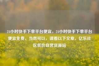 24小时快手下单平台便宜，24小时快手下单平台便宜免费，当然可以，请看以下文章，亿乐社区低价自营货源站