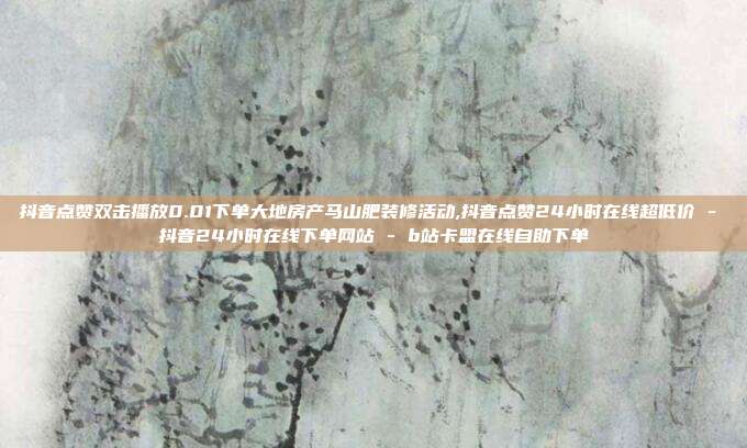 抖音点赞双击播放0.01下单大地房产马山肥装修活动,抖音点赞24小时在线超低价 - 抖音24小时在线下单网站 b站卡盟在线自助下单  第1张