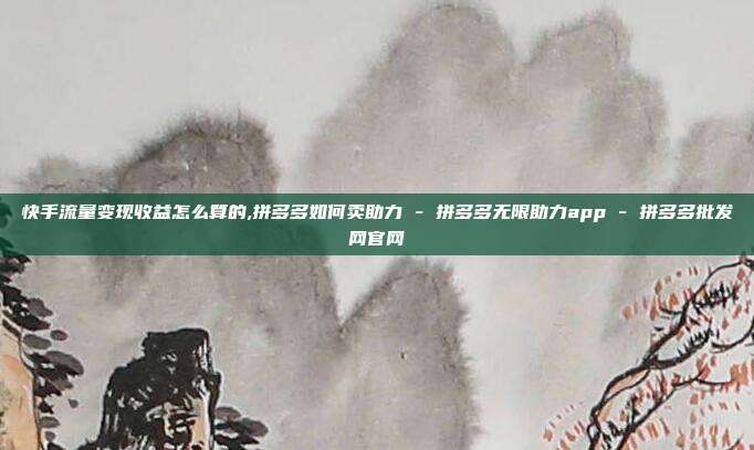 快手流量变现收益怎么算的,拼多多如何卖助力 - 拼多多无限助力app 拼多多批发网官网  第1张